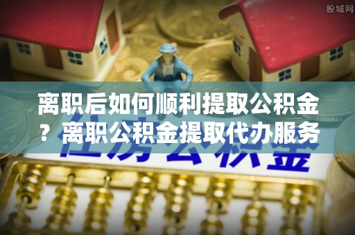 宁都离职后如何顺利提取公积金？离职公积金提取代办服务帮你搞定！