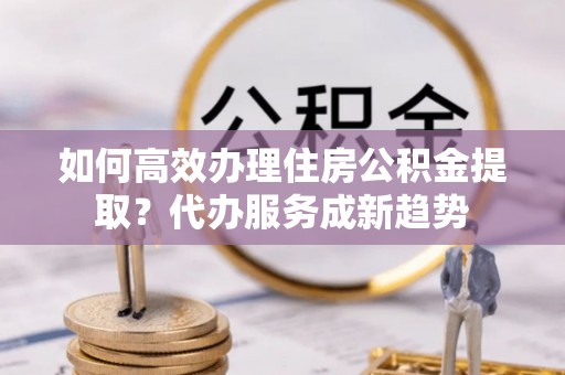 宁都如何高效办理住房公积金提取？代办服务成新趋势