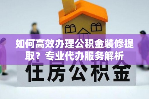 宁都如何高效办理公积金装修提取？专业代办服务解析
