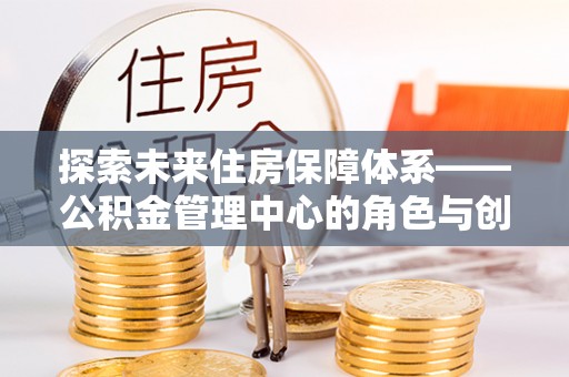 宁都探索未来住房保障体系——公积金管理中心的角色与创新