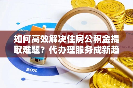 宁都如何高效解决住房公积金提取难题？代办理服务成新趋势