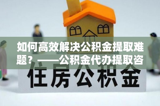 宁都如何高效解决公积金提取难题？——公积金代办提取咨询服务全解析