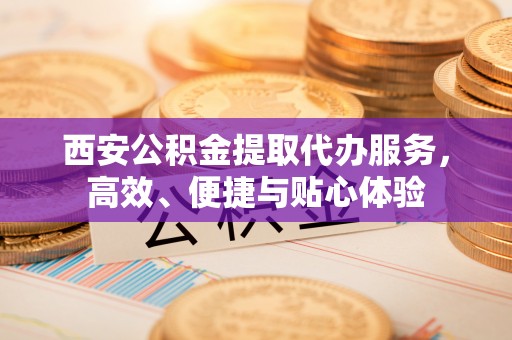 宁都西安公积金提取代办服务，高效、便捷与贴心体验