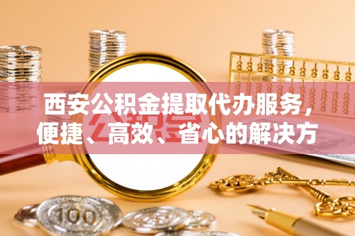宁都西安公积金提取代办服务，便捷、高效、省心的解决方案