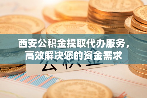 宁都西安公积金提取代办服务，高效解决您的资金需求