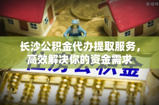 宁都长沙公积金代办提取服务，高效解决你的资金需求