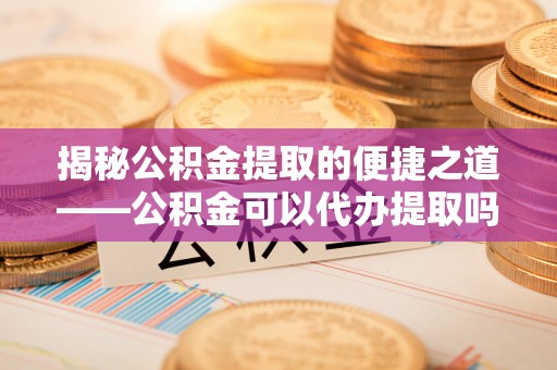 宁都揭秘公积金提取的便捷之道——公积金可以代办提取吗？