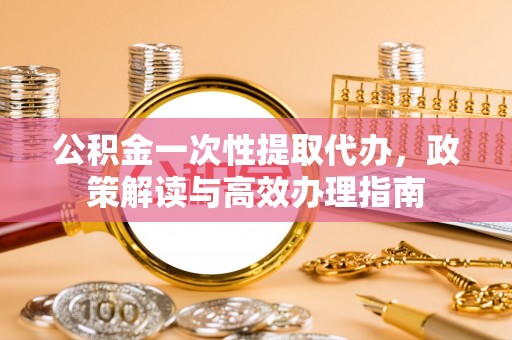 宁都公积金一次性提取代办，政策解读与高效办理指南