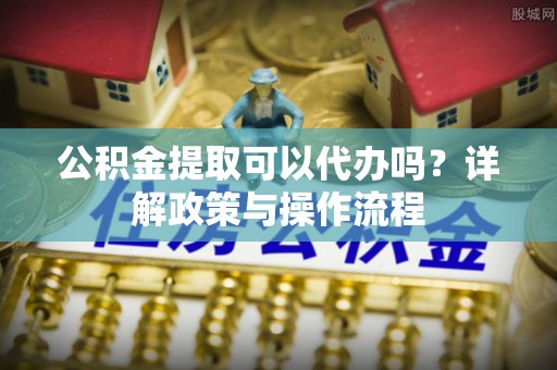 宁都公积金提取可以代办吗？详解政策与操作流程