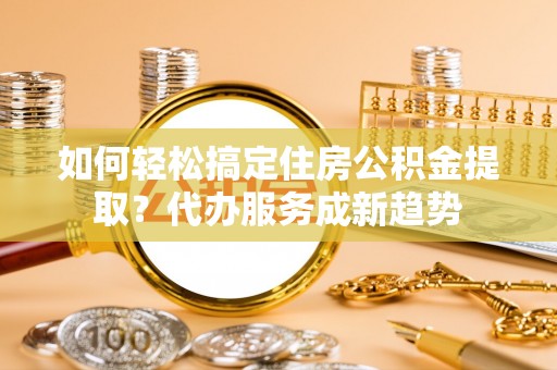 宁都如何轻松搞定住房公积金提取？代办服务成新趋势