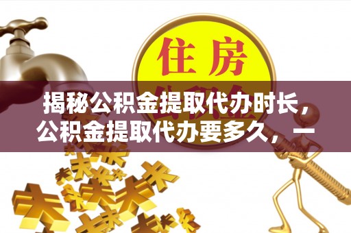 宁都揭秘公积金提取代办时长，公积金提取代办要多久，一文读懂全流程